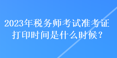 2023年稅務(wù)師考試準(zhǔn)考證打印時間是什么時候？