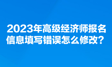 2023年高級經(jīng)濟師報名信息填寫錯誤怎么修改？