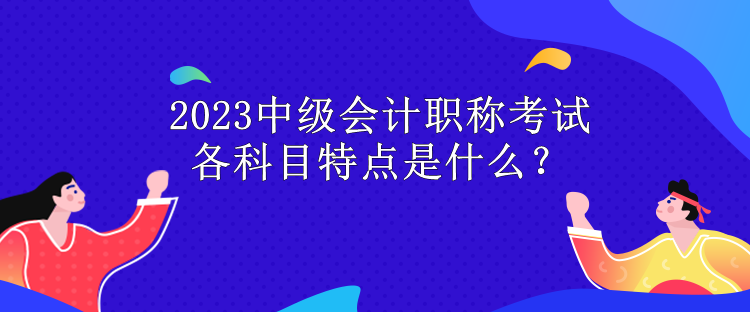 2023中級(jí)會(huì)計(jì)職稱考試各科目特點(diǎn)是什么？