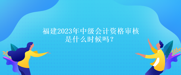 福建2023年中級會計資格審核是什么時候嗎？