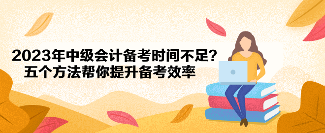 2023年中級會計(jì)備考時(shí)間不足？五個(gè)方法幫你提升備考效率