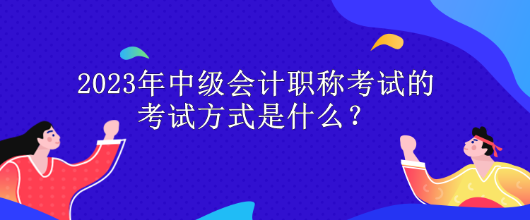 2023年中級會計職稱考試的考試方式是什么？