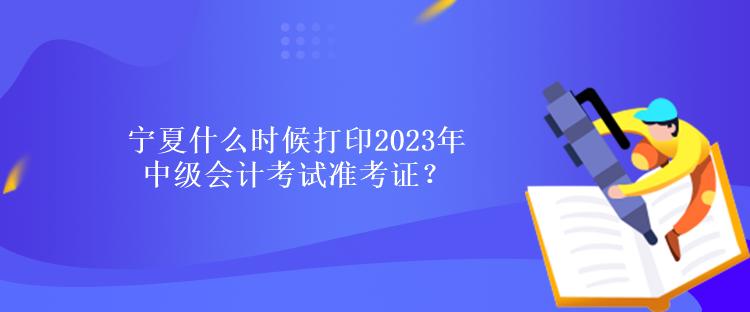 寧夏什么時候打印2023年中級會計考試準考證？