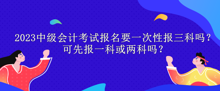 2023中級(jí)會(huì)計(jì)考試報(bào)名要一次性報(bào)三科嗎？可先報(bào)一科或兩科嗎？