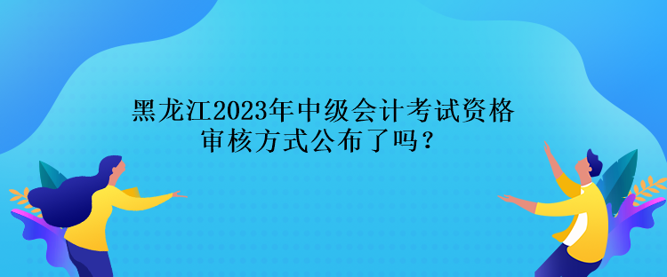 黑龍江2023年中級(jí)會(huì)計(jì)考試資格審核方式公布了嗎？