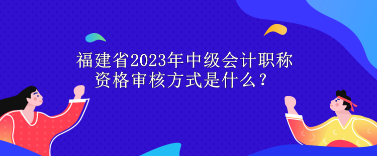 福建省2023年中級會計職稱資格審核方式是什么？