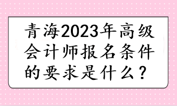 青海2023年高級會計師報名條件的要求是什么？