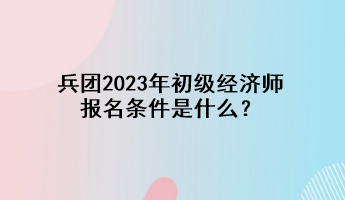 兵團2023年初級經(jīng)濟師報名條件是什么？