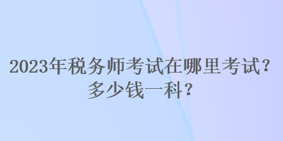 2023年稅務(wù)師考試在哪里考試？多少錢(qián)一科？