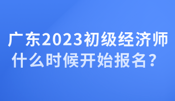 廣東2023初級(jí)經(jīng)濟(jì)師什么時(shí)候開(kāi)始報(bào)名？