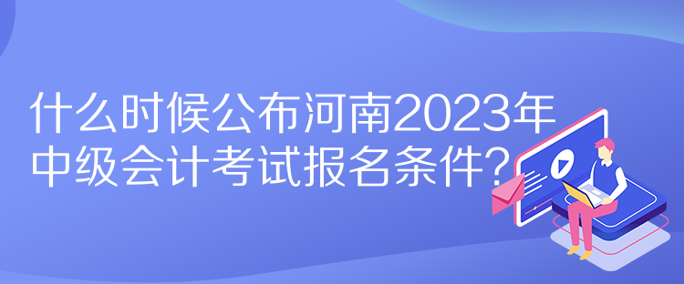 什么時候公布河南2023年中級會計考試報名條件？