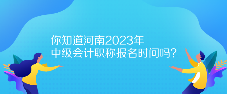 你知道河南2023年中級會計職稱報名時間嗎？