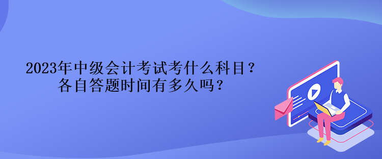 2023年中級會計(jì)考試考什么科目？各自答題時(shí)間有多久嗎？