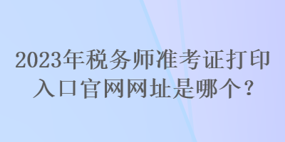 2023年稅務(wù)師準(zhǔn)考證打印入口官網(wǎng)網(wǎng)址是哪個？