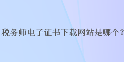 稅務(wù)師電子證書下載網(wǎng)站是哪個(gè)？