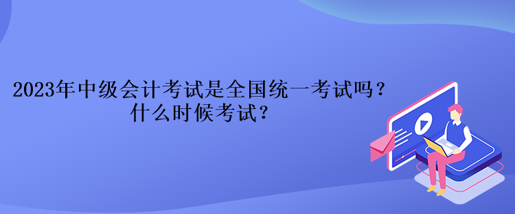 2023年中級會計考試是全國統(tǒng)一考試嗎？什么時候考試？