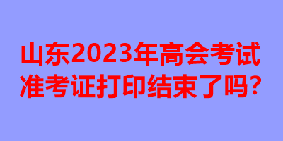 山東2023年高會考試準(zhǔn)考證打印結(jié)束了嗎？