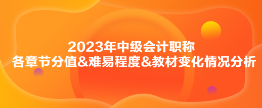 2023年中級(jí)會(huì)計(jì)實(shí)務(wù)各章節(jié)分值&難易程度&教材變化情況分析