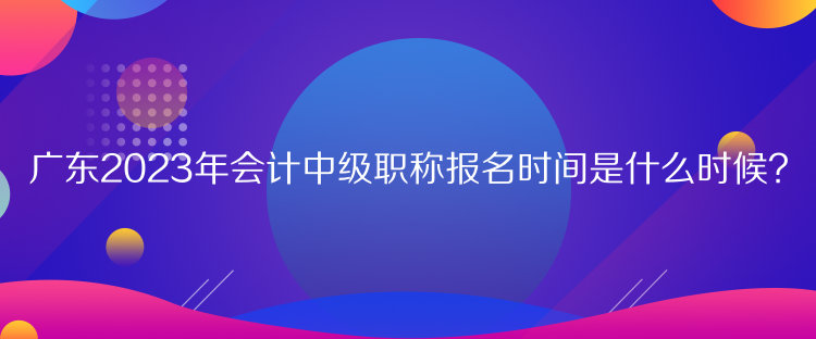 廣東2023年會計中級職稱報名時間是什么時候？