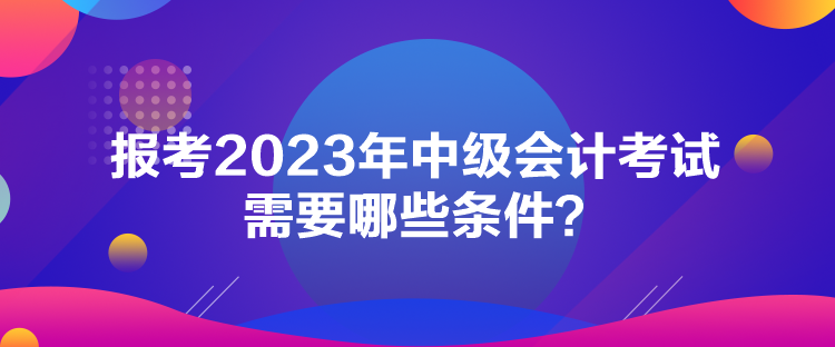 報(bào)考2023年中級(jí)會(huì)計(jì)考試需要哪些條件？