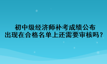 初中級經(jīng)濟(jì)師補考成績公布，出現(xiàn)在合格名單上還需要審核嗎？