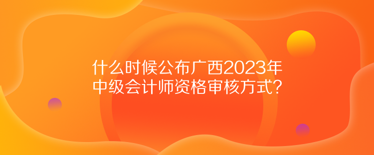 什么時候公布廣西2023年中級會計師資格審核方式？