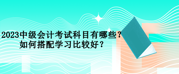 2023中級會計考試科目有哪些？如何搭配學習比較好？