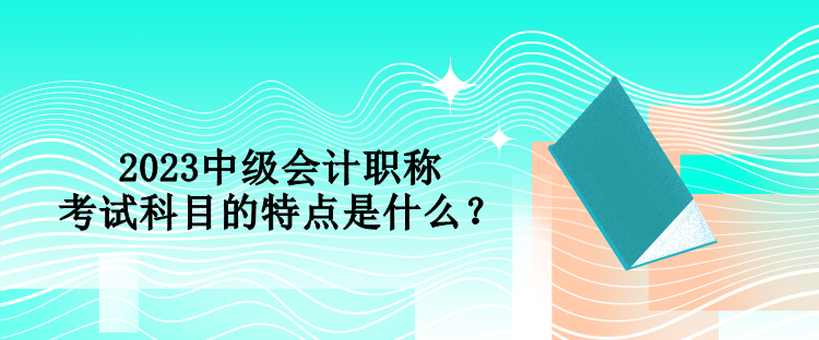 2023中級(jí)會(huì)計(jì)職稱(chēng)考試科目的特點(diǎn)是什么？