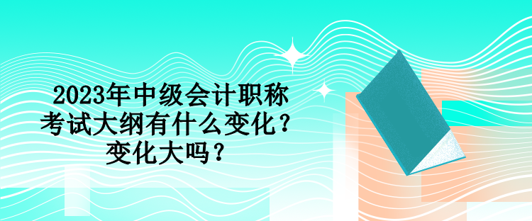 2023年中級(jí)會(huì)計(jì)職稱(chēng)考試大綱有什么變化？變化大嗎？