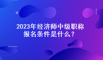 2023年經(jīng)濟(jì)師中級(jí)職稱報(bào)名條件是什么？