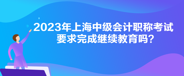 2023年上海中級會計職稱考試要求完成繼續(xù)教育嗎？