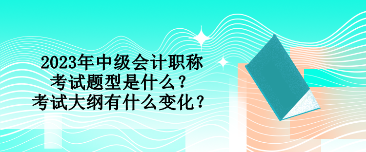 2023年中級會計職稱考試題型是什么？考試大綱有什么變化？