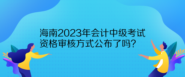 海南2023年會(huì)計(jì)中級(jí)考試資格審核方式公布了嗎？