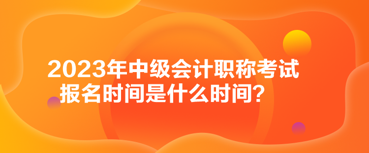 2023年中級會計職稱考試報名時間是什么時間？