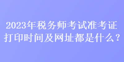 2023年稅務(wù)師考試準(zhǔn)考證打印時(shí)間及網(wǎng)址都是什么？