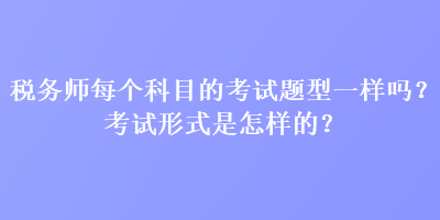 稅務(wù)師每個科目的考試題型一樣嗎？考試形式是怎樣的？