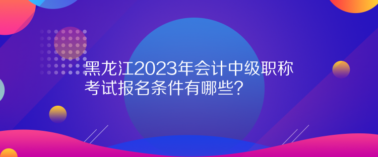 黑龍江2023年會(huì)計(jì)中級(jí)職稱考試報(bào)名條件有哪些？