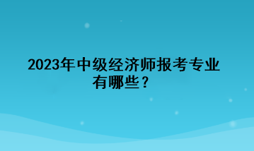 2023年中級經(jīng)濟(jì)師報考專業(yè)有哪些？