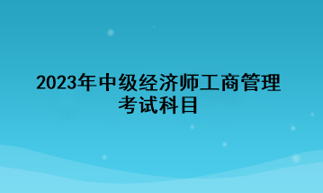 2023年中級經(jīng)濟師工商管理考試科目