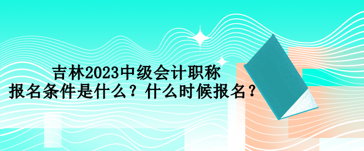 吉林2023中級會計(jì)職稱報(bào)名條件是什么？什么時(shí)候報(bào)名？