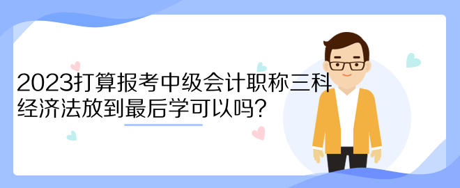 2023打算報(bào)考中級會計(jì)職稱三科 經(jīng)濟(jì)法放到最后學(xué)可以嗎？