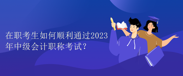 在職考生如何順利通過2023年中級會計(jì)職稱考試？