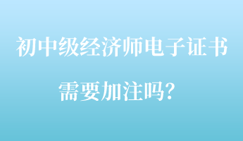 初中級經(jīng)濟師電子證書需要加注嗎？