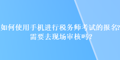 如何使用手機進(jìn)行稅務(wù)師考試的報名？需要去現(xiàn)場審核嗎？