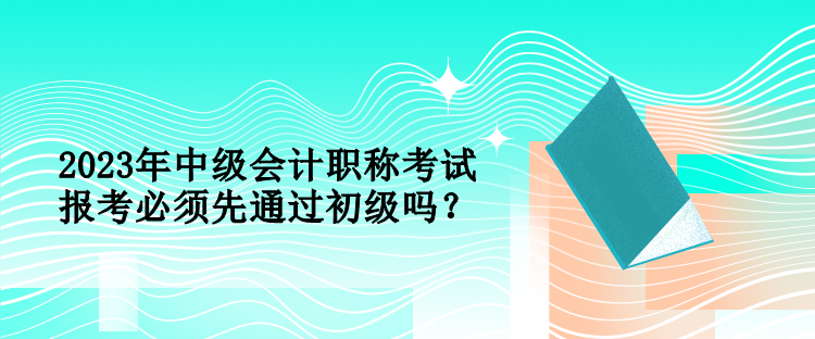 2023年中級會計職稱考試報考必須先通過初級嗎？