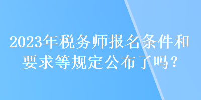 2023年稅務(wù)師報名條件和要求等規(guī)定公布了嗎？