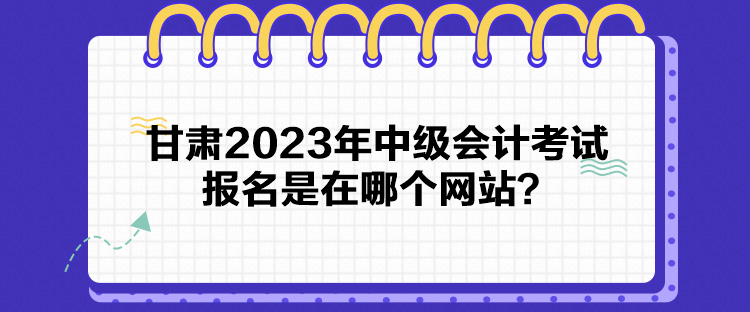 甘肅2023年中級會(huì)計(jì)考試報(bào)名是在哪個(gè)網(wǎng)站？