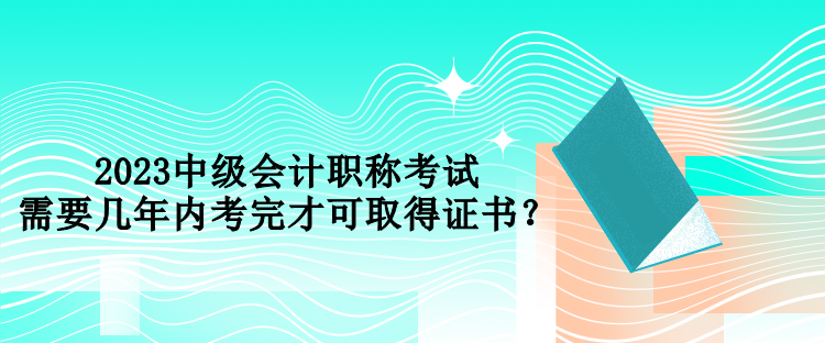 2023中級會計職稱考試需要幾年內(nèi)考完才可取得證書？