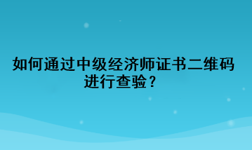 如何通過(guò)中級(jí)經(jīng)濟(jì)師證書(shū)二維碼進(jìn)行查驗(yàn)？