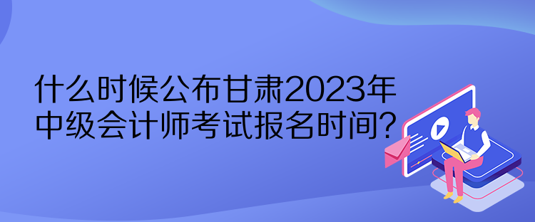 什么時候公布甘肅2023年中級會計師考試報名時間？